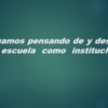 Sigamos pensando de y desde la escuela como institución